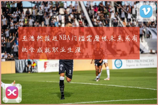 王浩然接近NBA门槛需磨练未来或有机会成就职业生涯