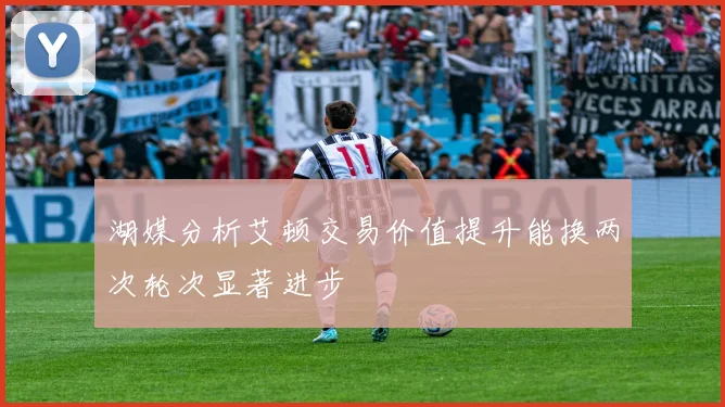 湖媒分析艾顿交易价值提升能换两次轮次显著进步