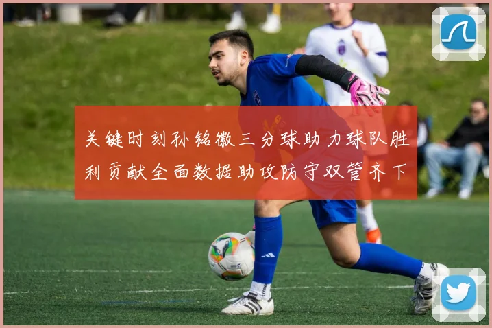 关键时刻孙铭徽三分球助力球队胜利贡献全面数据助攻防守双管齐下
