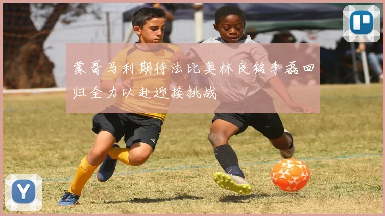 蒙哥马利期待法比奥林良铭李磊回归全力以赴迎接挑战