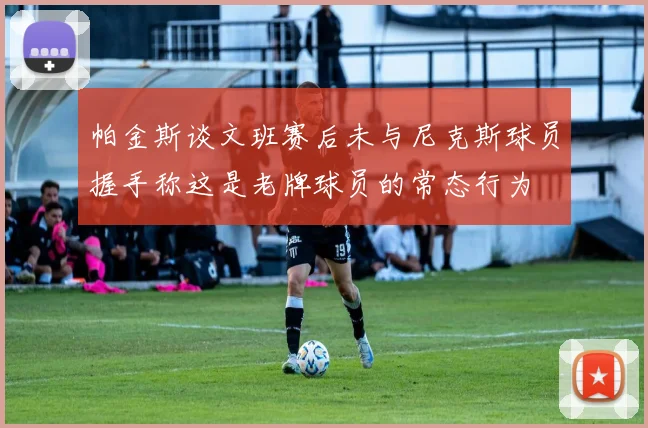 帕金斯谈文班赛后未与尼克斯球员握手称这是老牌球员的常态行为