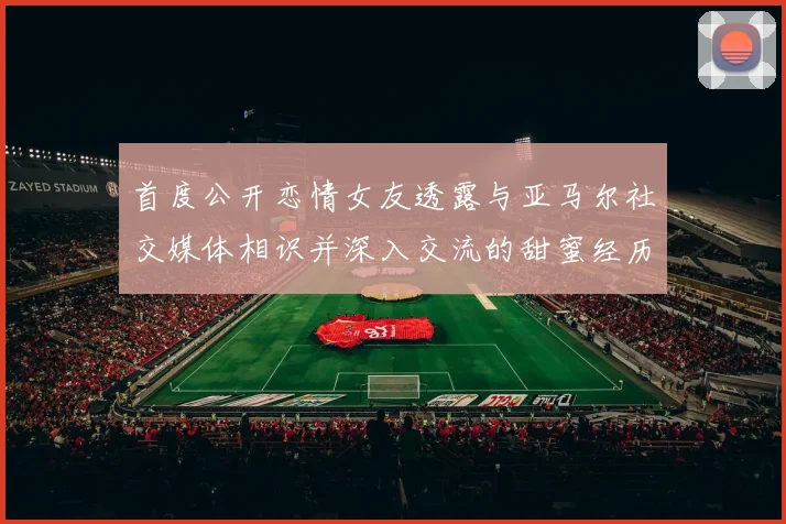 首度公开恋情女友透露与亚马尔社交媒体相识并深入交流的甜蜜经历