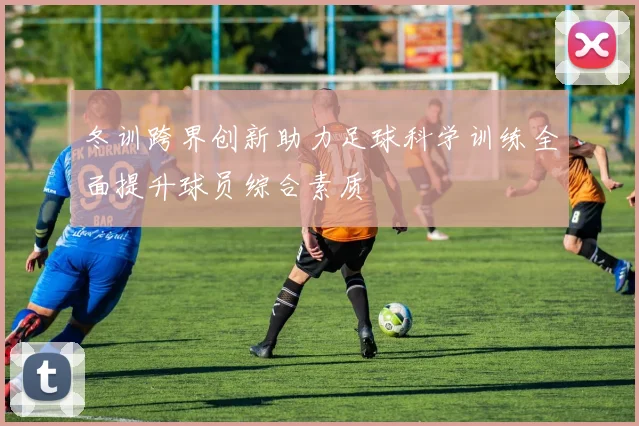冬训跨界创新助力足球科学训练全面提升球员综合素质