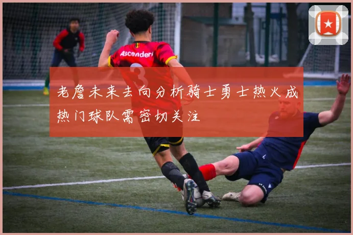 老詹未来去向分析骑士勇士热火成热门球队需密切关注