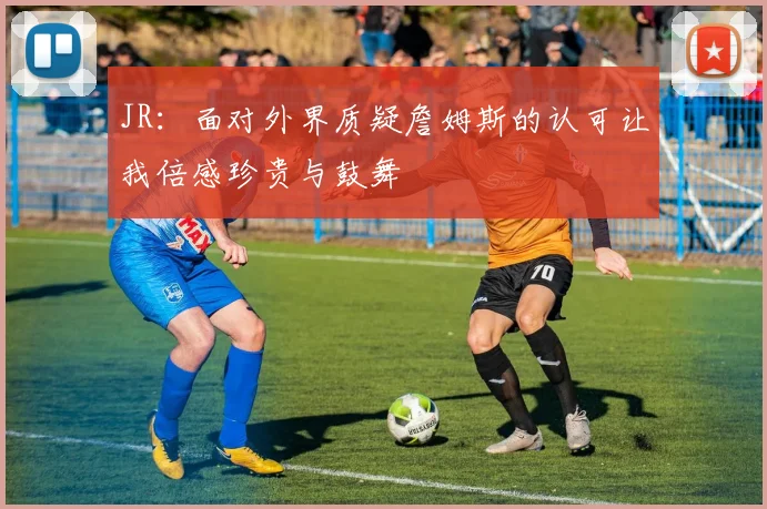 JR：面对外界质疑詹姆斯的认可让我倍感珍贵与鼓舞