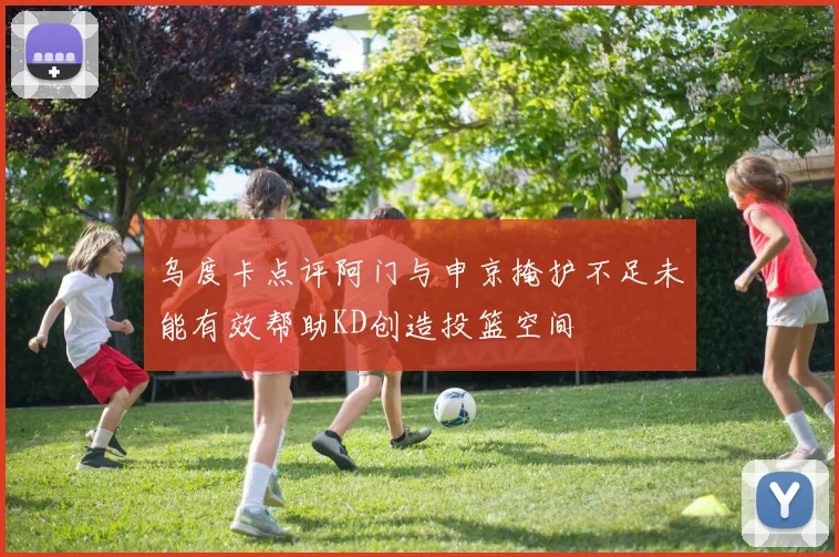 乌度卡点评阿门与申京掩护不足未能有效帮助KD创造投篮空间