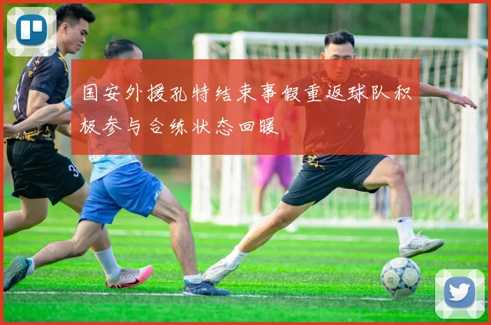 国安外援孔特结束事假重返球队积极参与合练状态回暖