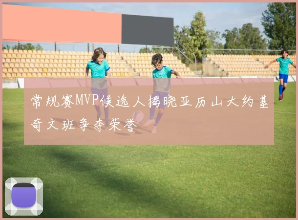 常规赛MVP候选人揭晓亚历山大约基奇文班争夺荣誉