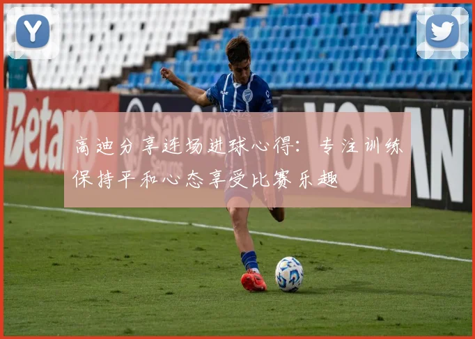 高迪分享连场进球心得：专注训练保持平和心态享受比赛乐趣