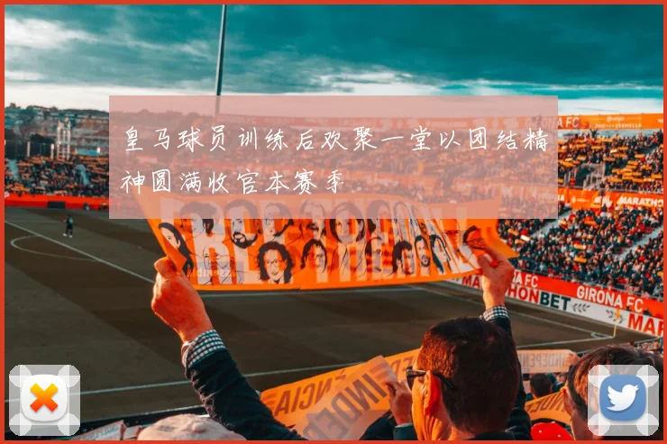 皇马球员训练后欢聚一堂以团结精神圆满收官本赛季
