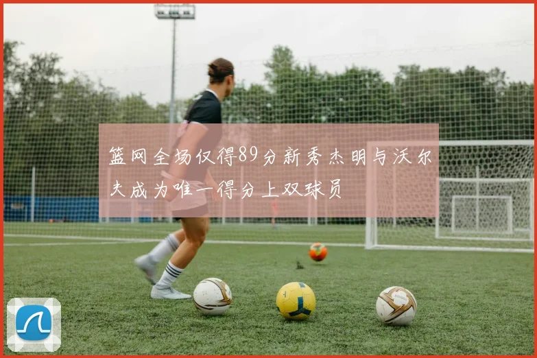 篮网全场仅得89分新秀杰明与沃尔夫成为唯一得分上双球员