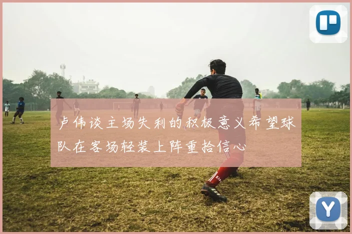 卢伟谈主场失利的积极意义希望球队在客场轻装上阵重拾信心