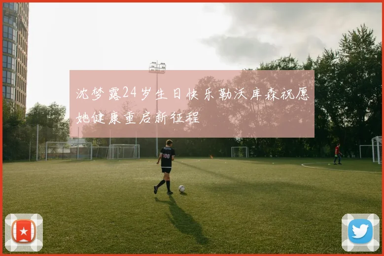 沈梦露24岁生日快乐勒沃库森祝愿她健康重启新征程