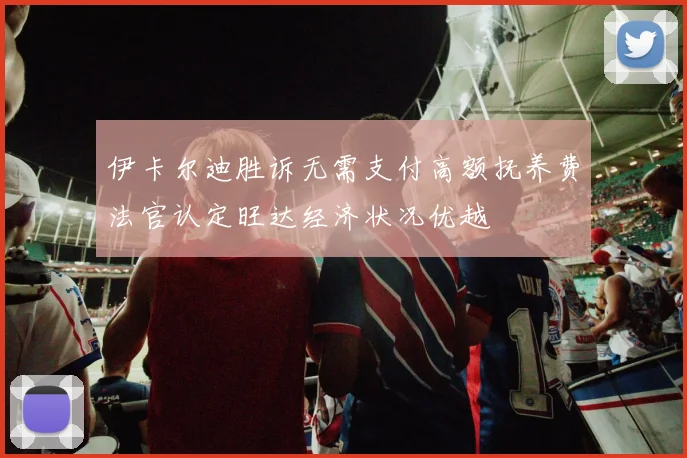伊卡尔迪胜诉无需支付高额抚养费法官认定旺达经济状况优越