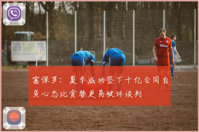 富保罗：夏季成功签下十亿合同自负心态比贪婪更易破坏谈判