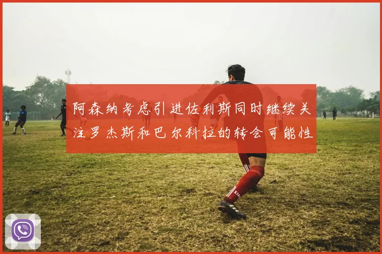 阿森纳考虑引进佐利斯同时继续关注罗杰斯和巴尔科拉的转会可能性