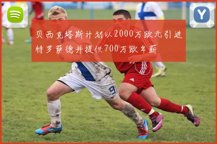 贝西克塔斯计划以2000万欧元引进特罗萨德并提供700万欧年薪