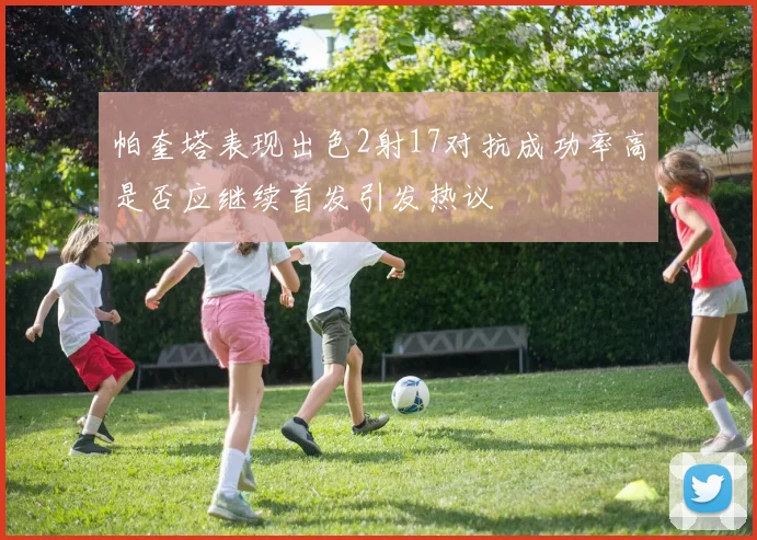 帕奎塔表现出色2射17对抗成功率高是否应继续首发引发热议
