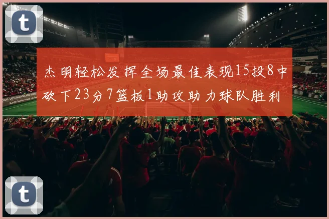 杰明轻松发挥全场最佳表现15投8中砍下23分7篮板1助攻助力球队胜利