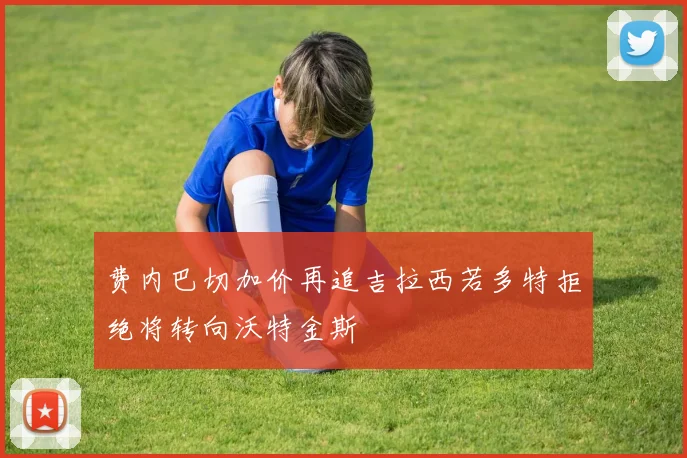 费内巴切加价再追吉拉西若多特拒绝将转向沃特金斯