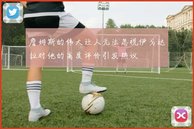 詹姆斯的伟大让人无法忽视伊戈达拉对他的高度评价引发热议