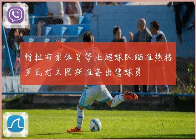 特拉布宗体育等土超球队瞄准热格罗瓦尤文图斯准备出售球员