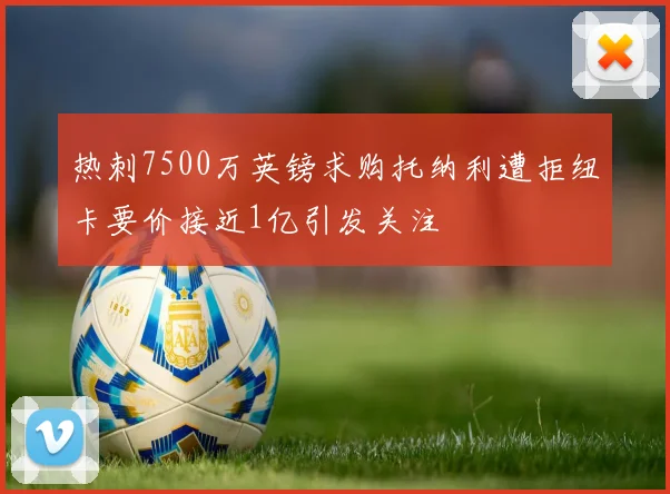 热刺7500万英镑求购托纳利遭拒纽卡要价接近1亿引发关注