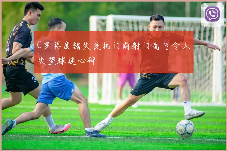 C罗再度错失良机门前射门高飞令人失望球迷心碎