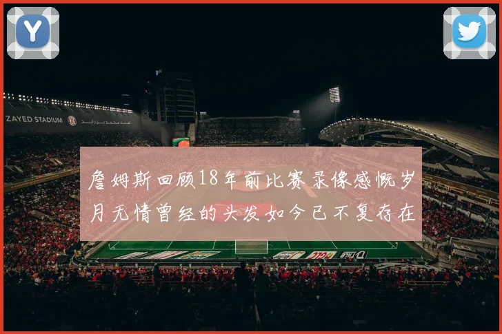 詹姆斯回顾18年前比赛录像感慨岁月无情曾经的头发如今已不复存在