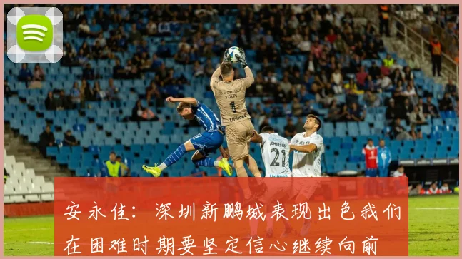 安永佳：深圳新鹏城表现出色我们在困难时期要坚定信心继续向前