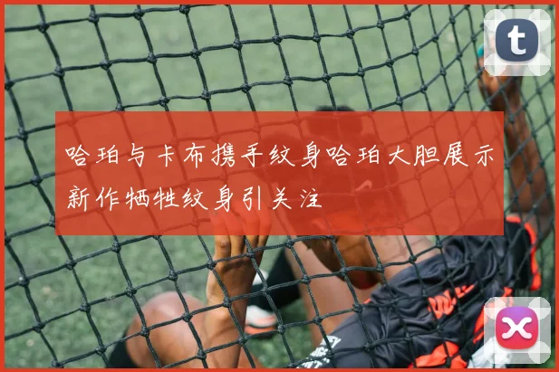 哈珀与卡布携手纹身哈珀大胆展示新作牺牲纹身引关注