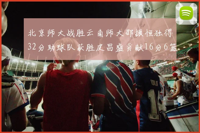 北京师大战胜云南师大邵振恒独得32分助球队获胜皮昌盛贡献16分6篮板5助攻
